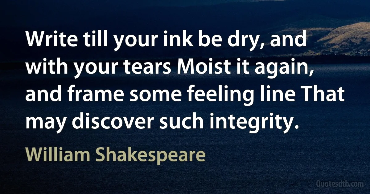 Write till your ink be dry, and with your tears Moist it again, and frame some feeling line That may discover such integrity. (William Shakespeare)