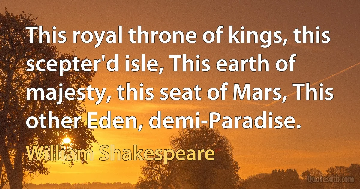 This royal throne of kings, this scepter'd isle, This earth of majesty, this seat of Mars, This other Eden, demi-Paradise. (William Shakespeare)