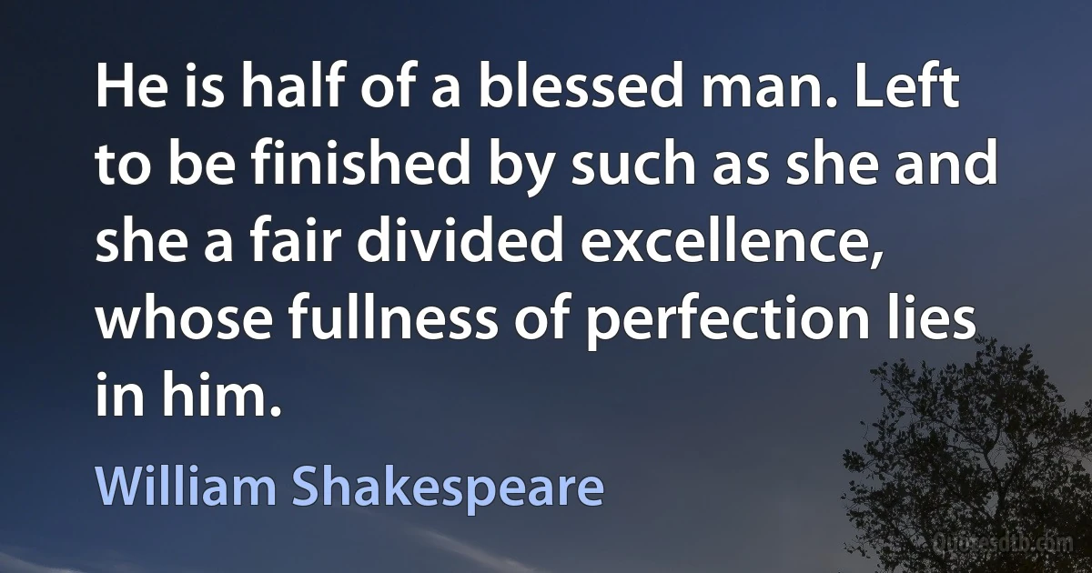 He is half of a blessed man. Left to be finished by such as she and she a fair divided excellence, whose fullness of perfection lies in him. (William Shakespeare)