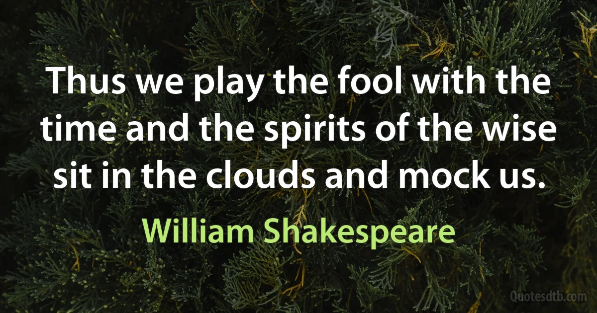 Thus we play the fool with the time and the spirits of the wise sit in the clouds and mock us. (William Shakespeare)