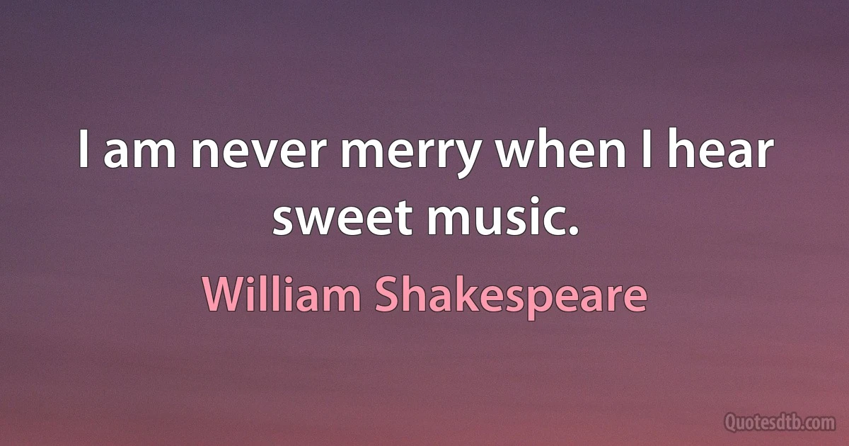 I am never merry when I hear sweet music. (William Shakespeare)