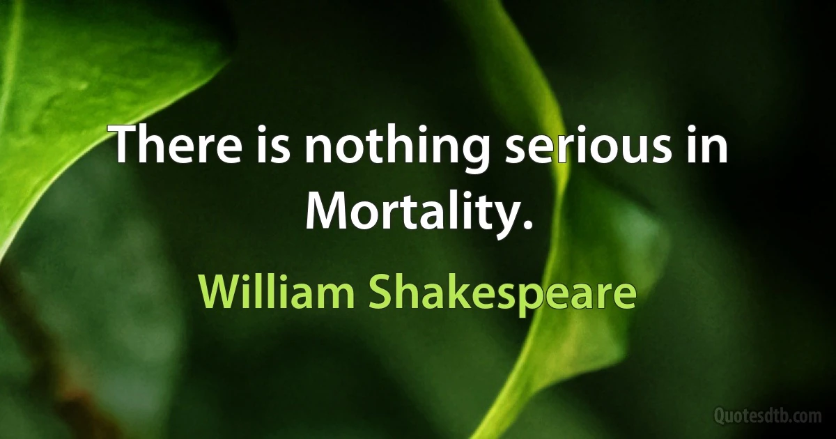 There is nothing serious in Mortality. (William Shakespeare)