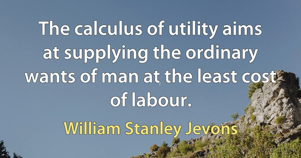 The calculus of utility aims at supplying the ordinary wants of man at the least cost of labour. (William Stanley Jevons)