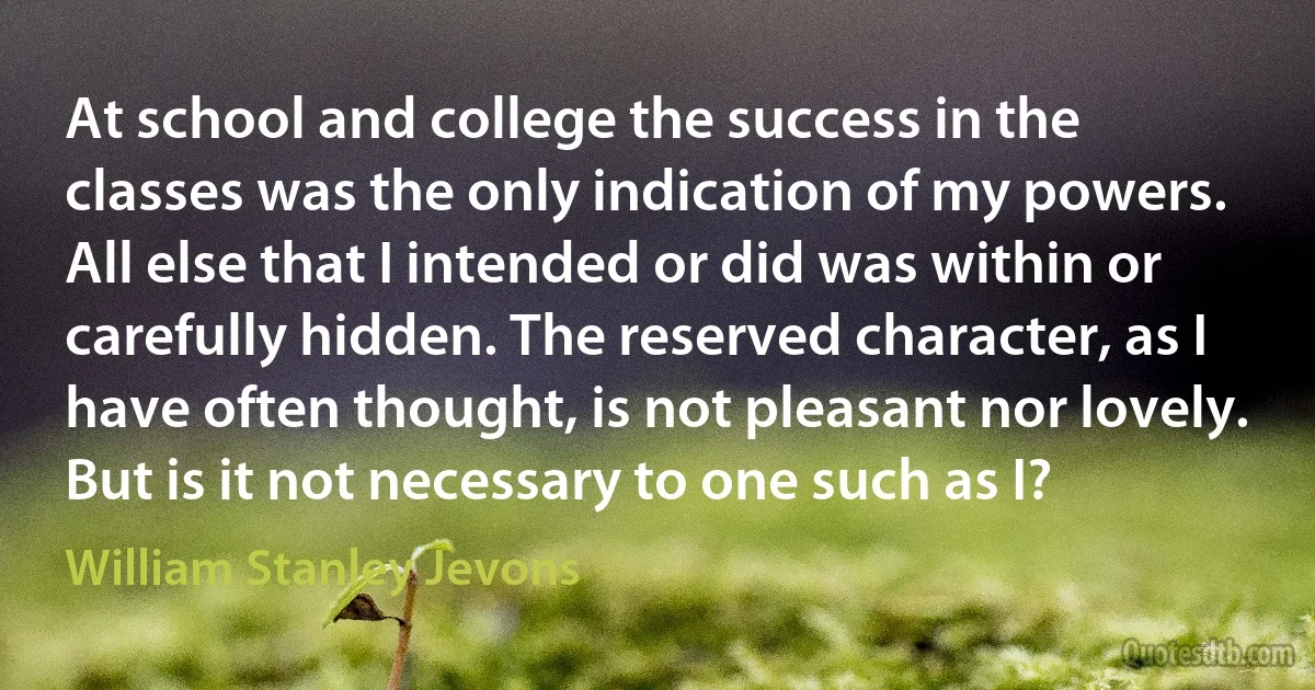 At school and college the success in the classes was the only indication of my powers. All else that I intended or did was within or carefully hidden. The reserved character, as I have often thought, is not pleasant nor lovely. But is it not necessary to one such as I? (William Stanley Jevons)