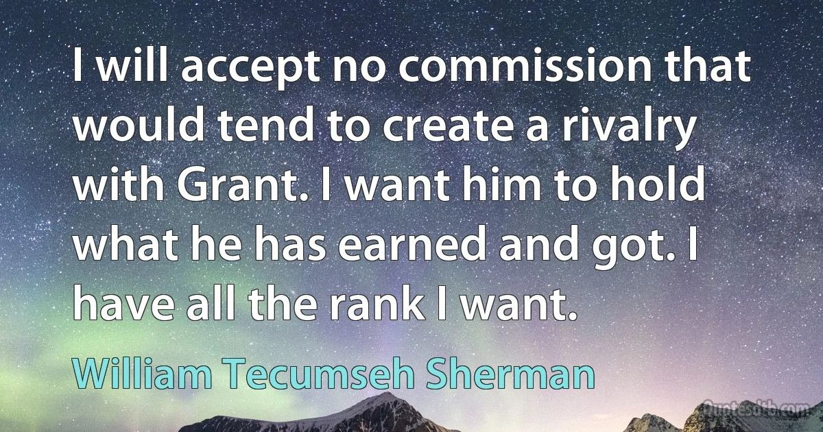 I will accept no commission that would tend to create a rivalry with Grant. I want him to hold what he has earned and got. I have all the rank I want. (William Tecumseh Sherman)