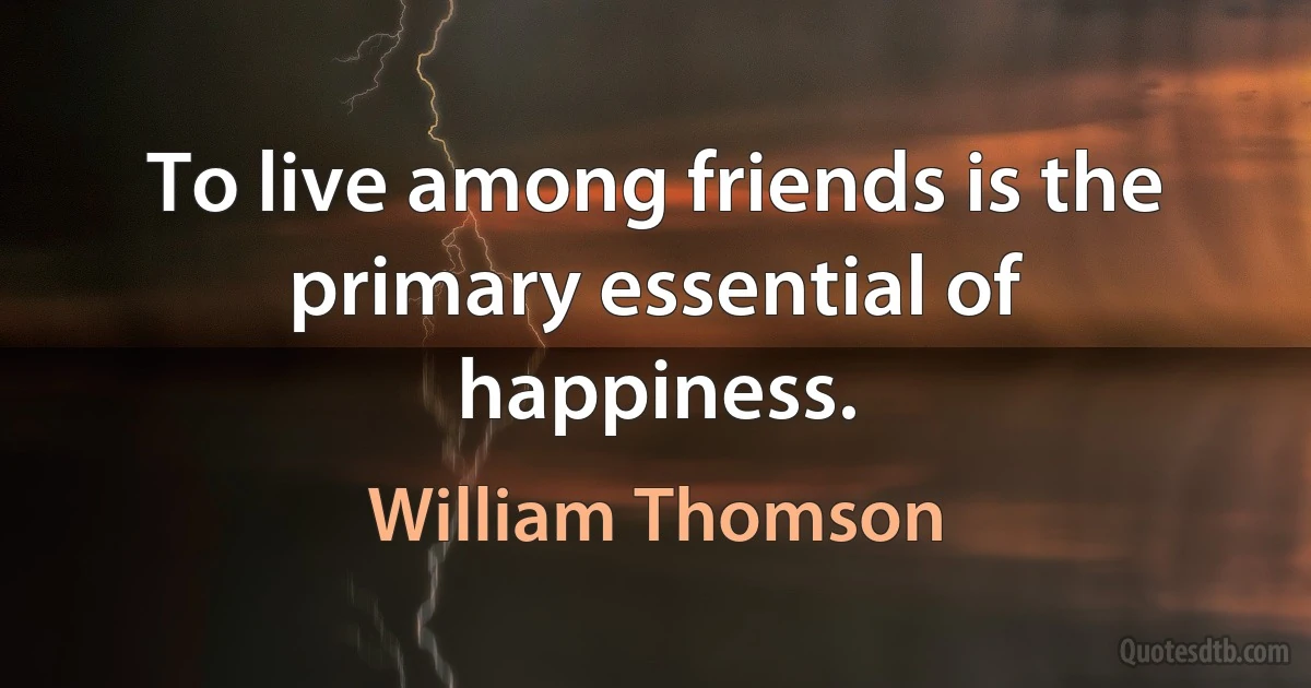 To live among friends is the primary essential of happiness. (William Thomson)