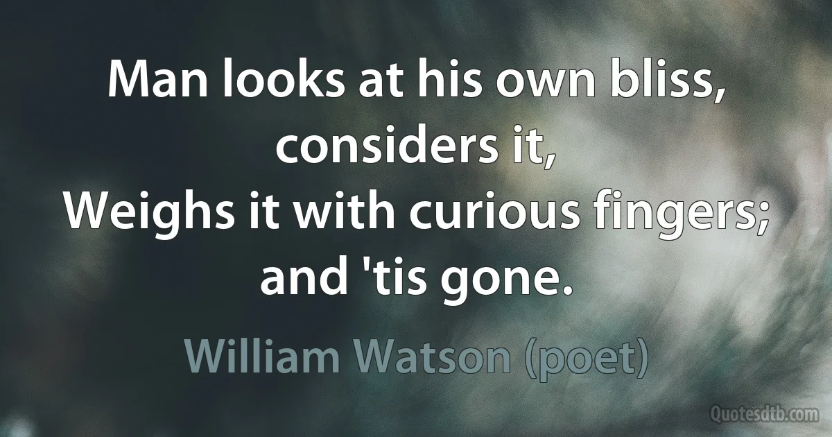 Man looks at his own bliss, considers it,
Weighs it with curious fingers; and 'tis gone. (William Watson (poet))