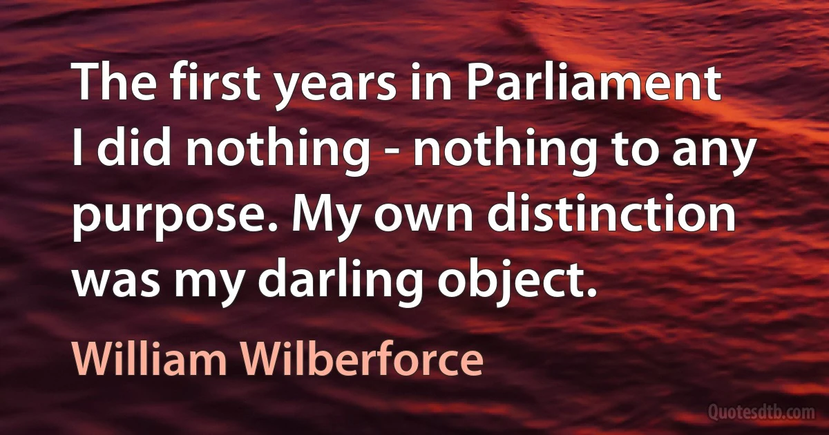 The first years in Parliament I did nothing - nothing to any purpose. My own distinction was my darling object. (William Wilberforce)