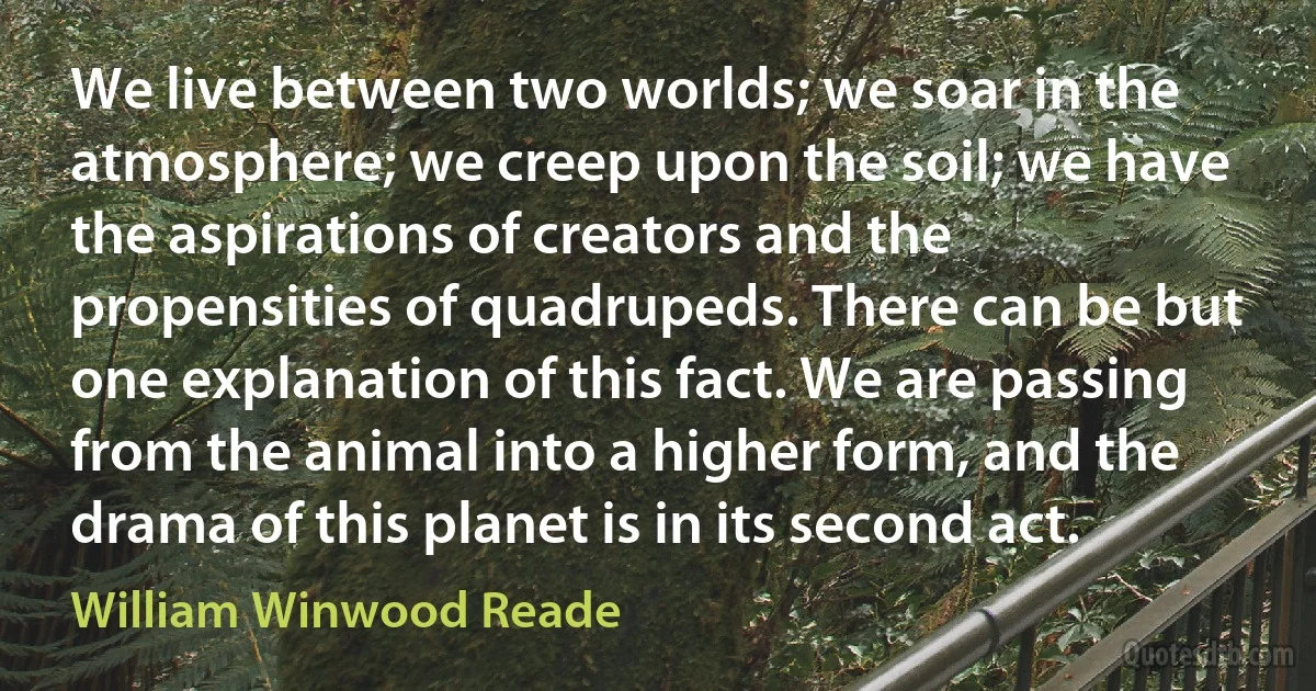 We live between two worlds; we soar in the atmosphere; we creep upon the soil; we have the aspirations of creators and the propensities of quadrupeds. There can be but one explanation of this fact. We are passing from the animal into a higher form, and the drama of this planet is in its second act. (William Winwood Reade)