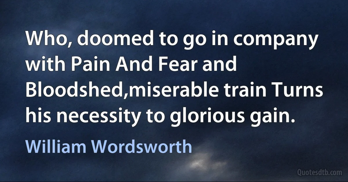 Who, doomed to go in company with Pain And Fear and Bloodshed,miserable train Turns his necessity to glorious gain. (William Wordsworth)