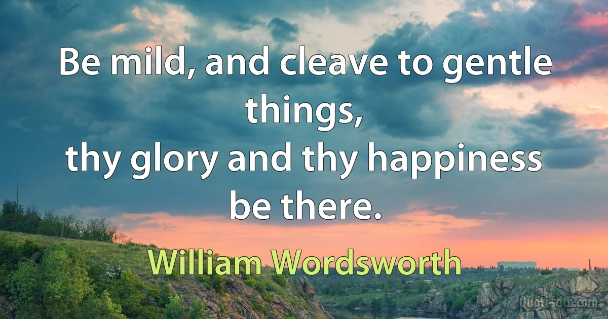 Be mild, and cleave to gentle things,
thy glory and thy happiness be there. (William Wordsworth)