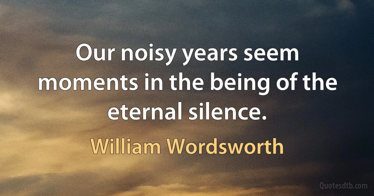 Our noisy years seem moments in the being of the eternal silence. (William Wordsworth)