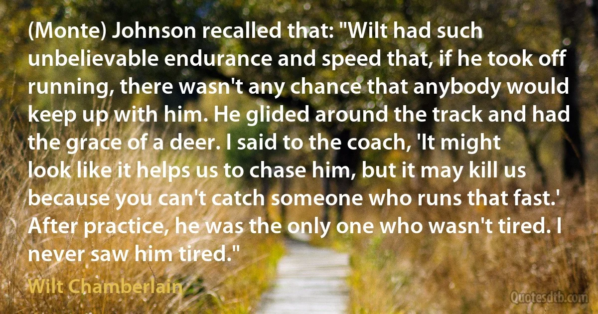 (Monte) Johnson recalled that: "Wilt had such unbelievable endurance and speed that, if he took off running, there wasn't any chance that anybody would keep up with him. He glided around the track and had the grace of a deer. I said to the coach, 'It might look like it helps us to chase him, but it may kill us because you can't catch someone who runs that fast.' After practice, he was the only one who wasn't tired. I never saw him tired." (Wilt Chamberlain)