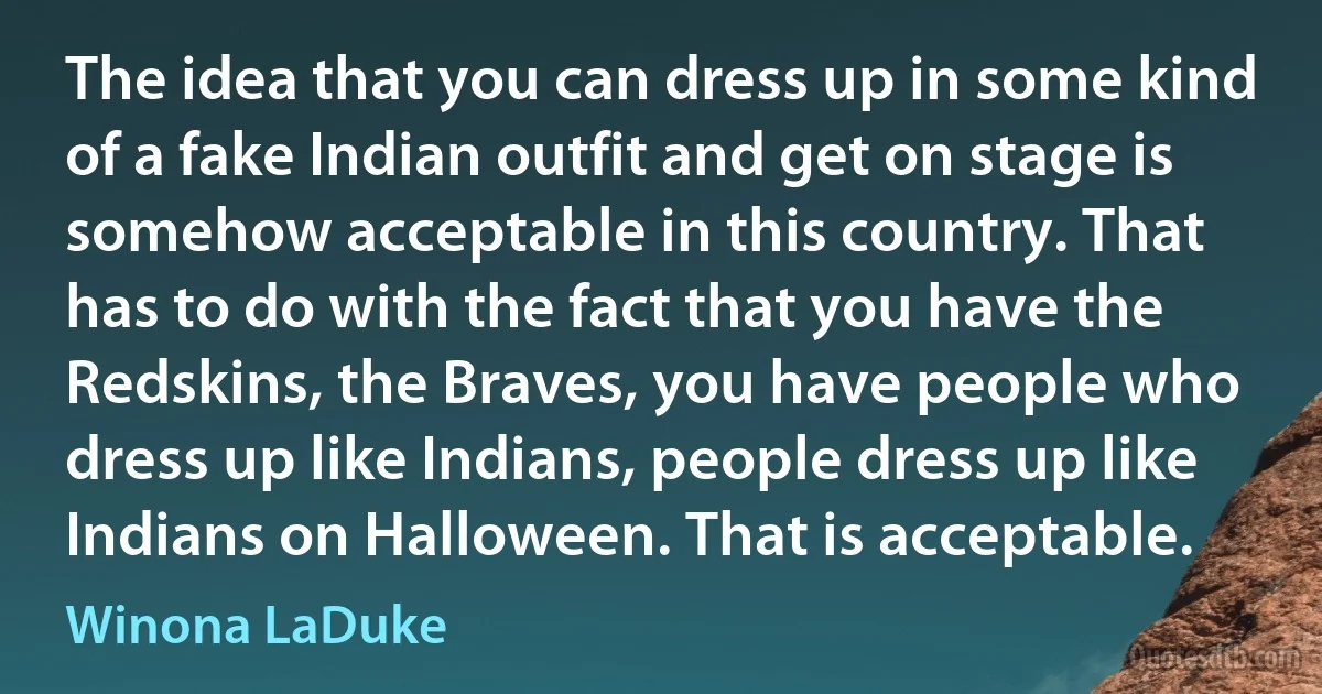 The idea that you can dress up in some kind of a fake Indian outfit and get on stage is somehow acceptable in this country. That has to do with the fact that you have the Redskins, the Braves, you have people who dress up like Indians, people dress up like Indians on Halloween. That is acceptable. (Winona LaDuke)