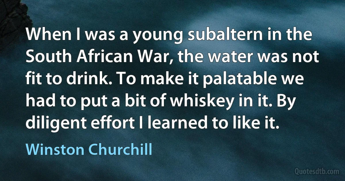 When I was a young subaltern in the South African War, the water was not fit to drink. To make it palatable we had to put a bit of whiskey in it. By diligent effort I learned to like it. (Winston Churchill)