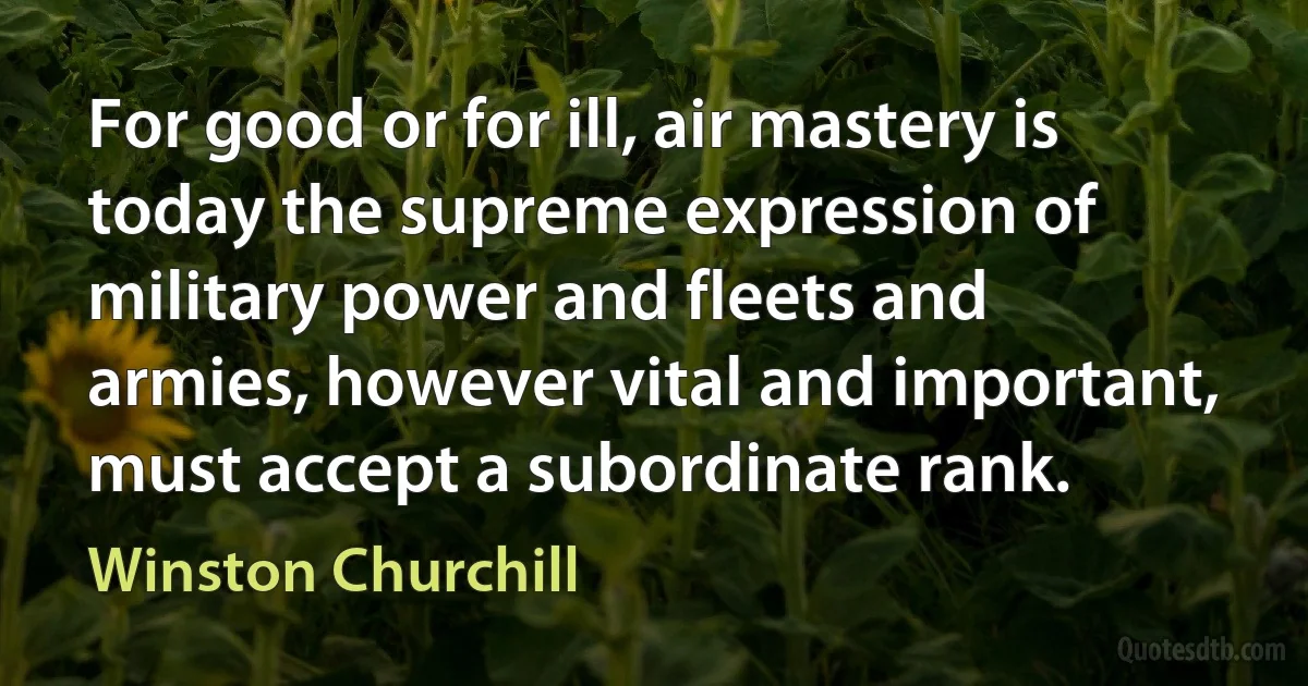 For good or for ill, air mastery is today the supreme expression of military power and fleets and armies, however vital and important, must accept a subordinate rank. (Winston Churchill)