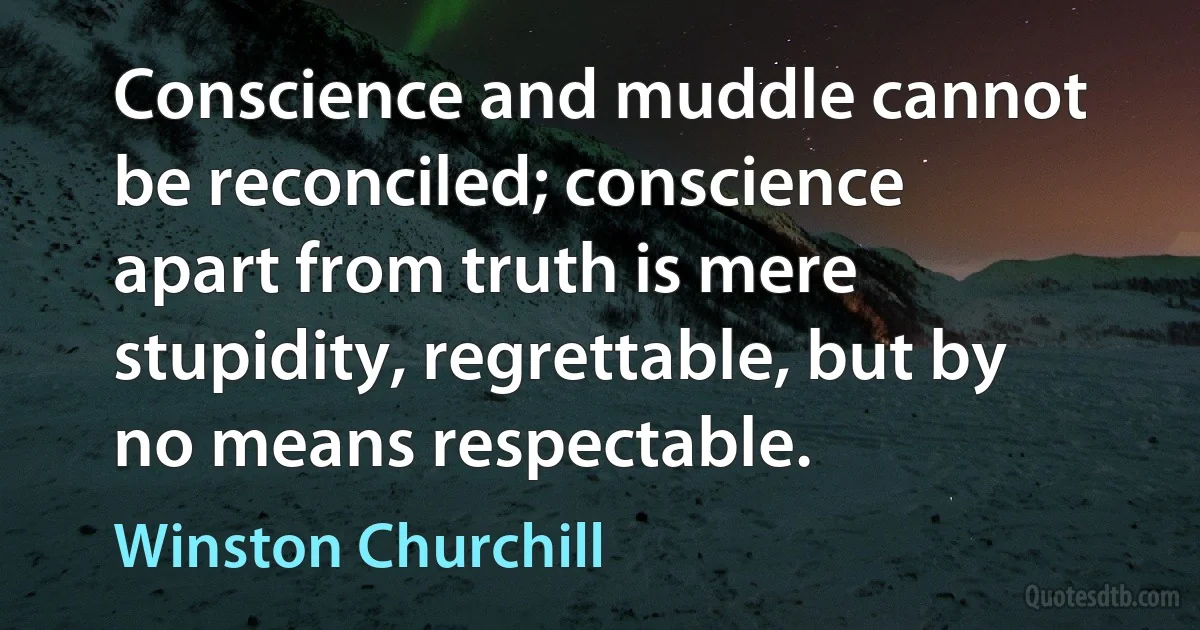 Conscience and muddle cannot be reconciled; conscience apart from truth is mere stupidity, regrettable, but by no means respectable. (Winston Churchill)