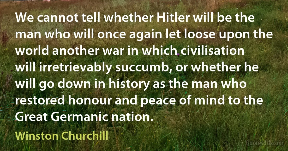 We cannot tell whether Hitler will be the man who will once again let loose upon the world another war in which civilisation will irretrievably succumb, or whether he will go down in history as the man who restored honour and peace of mind to the Great Germanic nation. (Winston Churchill)