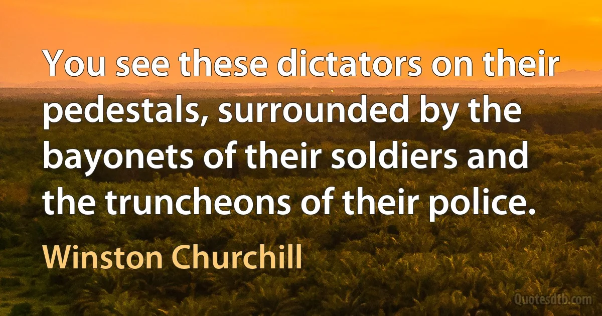 You see these dictators on their pedestals, surrounded by the bayonets of their soldiers and the truncheons of their police. (Winston Churchill)