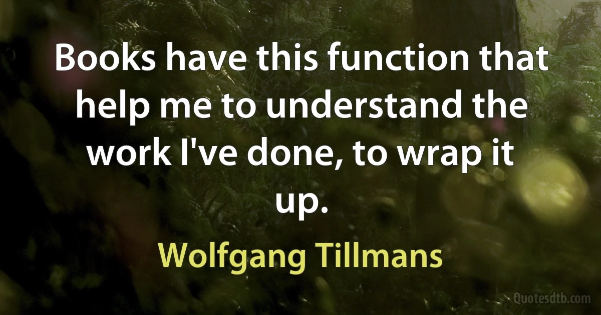 Books have this function that help me to understand the work I've done, to wrap it up. (Wolfgang Tillmans)