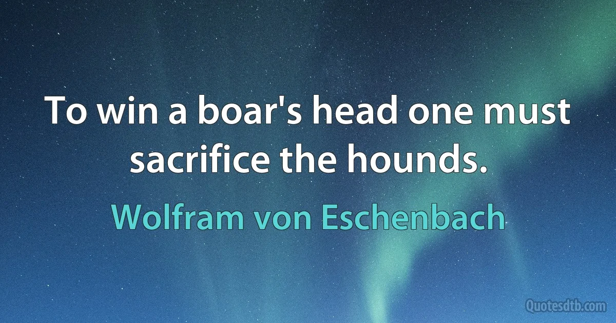 To win a boar's head one must sacrifice the hounds. (Wolfram von Eschenbach)