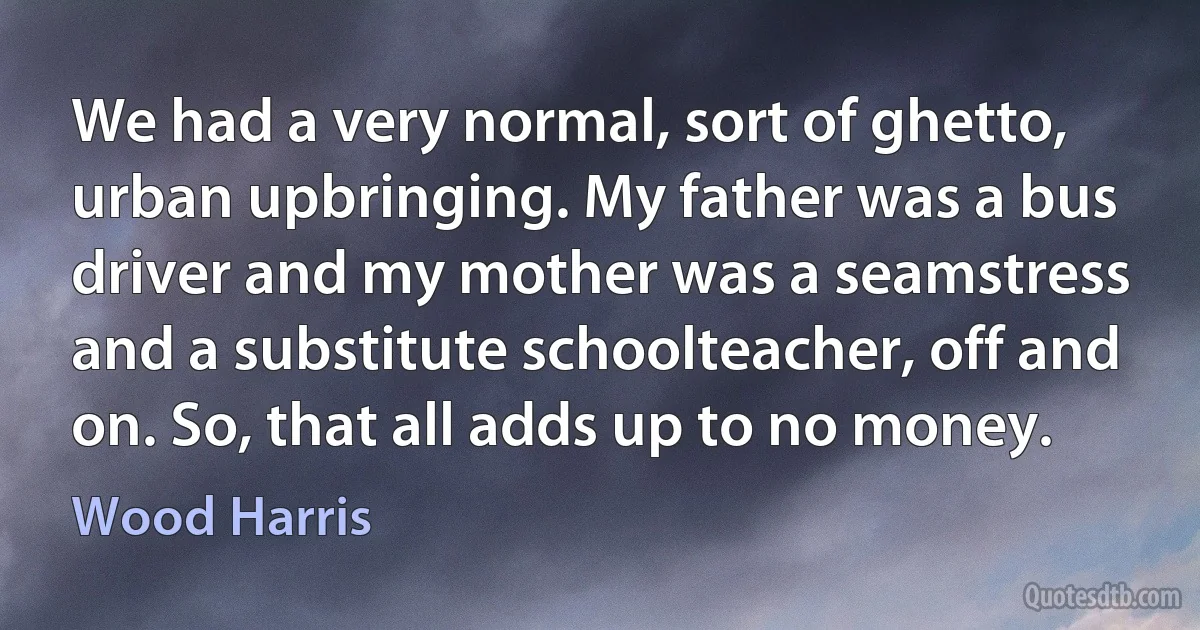 We had a very normal, sort of ghetto, urban upbringing. My father was a bus driver and my mother was a seamstress and a substitute schoolteacher, off and on. So, that all adds up to no money. (Wood Harris)