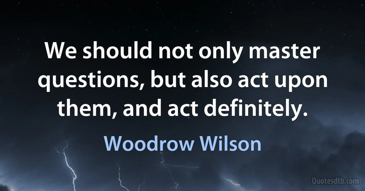 We should not only master questions, but also act upon them, and act definitely. (Woodrow Wilson)