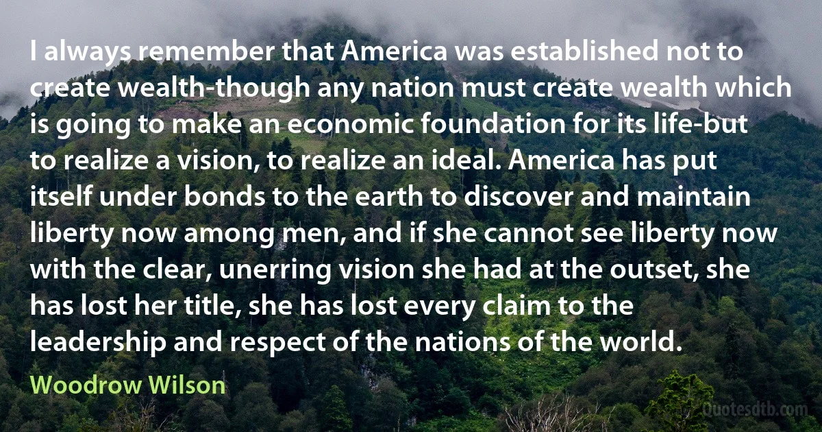 I always remember that America was established not to create wealth-though any nation must create wealth which is going to make an economic foundation for its life-but to realize a vision, to realize an ideal. America has put itself under bonds to the earth to discover and maintain liberty now among men, and if she cannot see liberty now with the clear, unerring vision she had at the outset, she has lost her title, she has lost every claim to the leadership and respect of the nations of the world. (Woodrow Wilson)