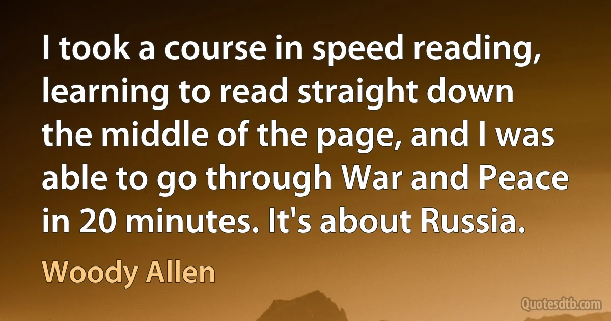 I took a course in speed reading, learning to read straight down the middle of the page, and I was able to go through War and Peace in 20 minutes. It's about Russia. (Woody Allen)