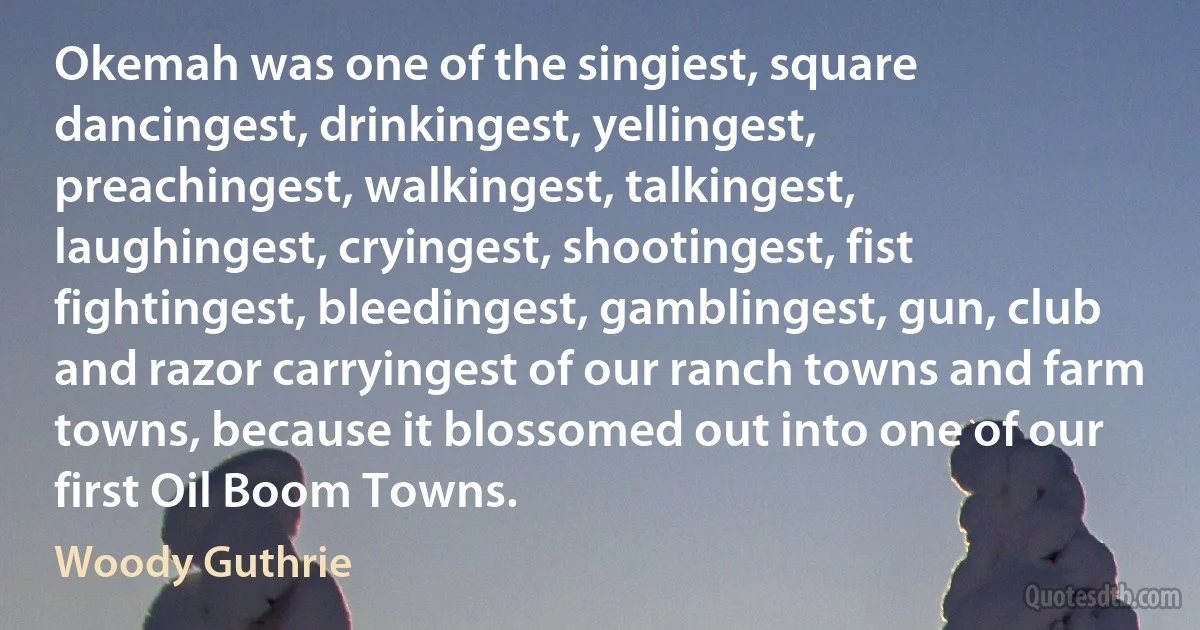 Okemah was one of the singiest, square dancingest, drinkingest, yellingest, preachingest, walkingest, talkingest, laughingest, cryingest, shootingest, fist fightingest, bleedingest, gamblingest, gun, club and razor carryingest of our ranch towns and farm towns, because it blossomed out into one of our first Oil Boom Towns. (Woody Guthrie)