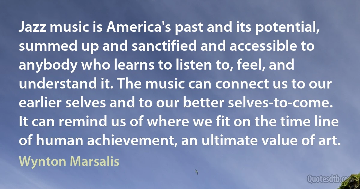 Jazz music is America's past and its potential, summed up and sanctified and accessible to anybody who learns to listen to, feel, and understand it. The music can connect us to our earlier selves and to our better selves-to-come. It can remind us of where we fit on the time line of human achievement, an ultimate value of art. (Wynton Marsalis)