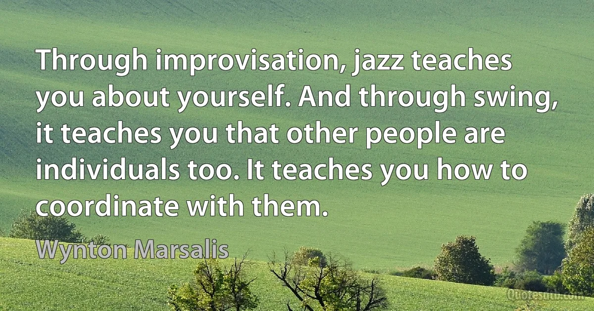 Through improvisation, jazz teaches you about yourself. And through swing, it teaches you that other people are individuals too. It teaches you how to coordinate with them. (Wynton Marsalis)