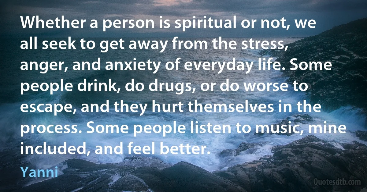 Whether a person is spiritual or not, we all seek to get away from the stress, anger, and anxiety of everyday life. Some people drink, do drugs, or do worse to escape, and they hurt themselves in the process. Some people listen to music, mine included, and feel better. (Yanni)