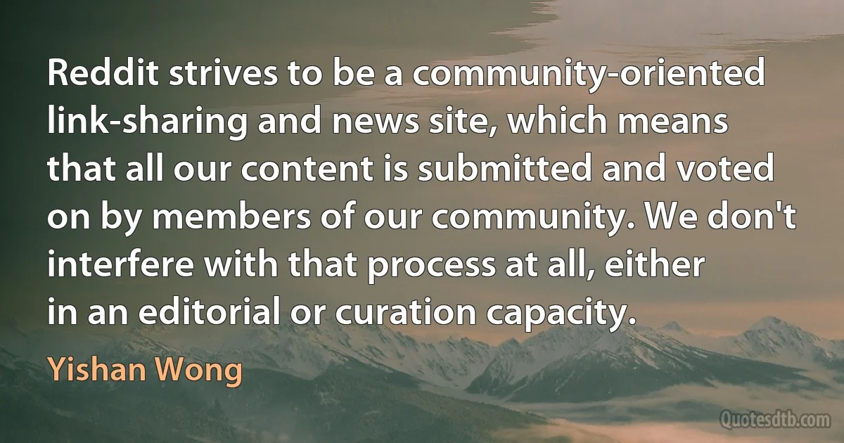 Reddit strives to be a community-oriented link-sharing and news site, which means that all our content is submitted and voted on by members of our community. We don't interfere with that process at all, either in an editorial or curation capacity. (Yishan Wong)