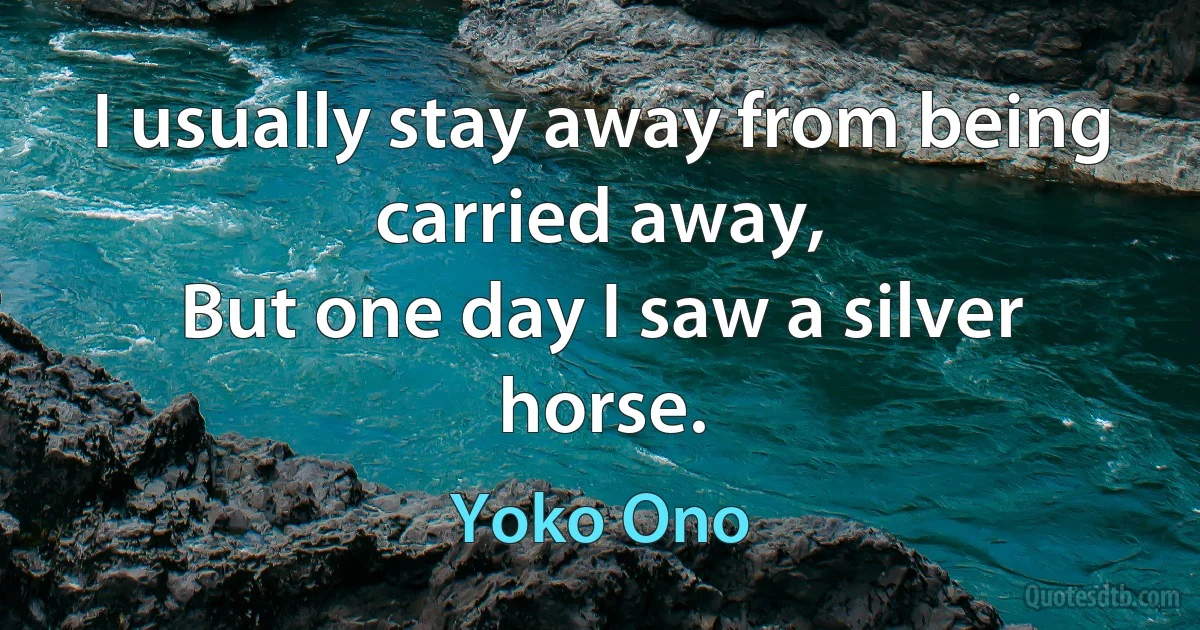 I usually stay away from being carried away,
But one day I saw a silver horse. (Yoko Ono)