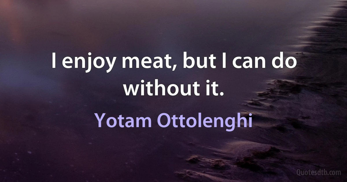 I enjoy meat, but I can do without it. (Yotam Ottolenghi)