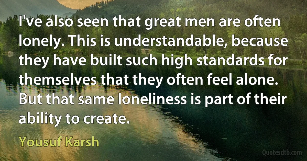 I've also seen that great men are often lonely. This is understandable, because they have built such high standards for themselves that they often feel alone. But that same loneliness is part of their ability to create. (Yousuf Karsh)