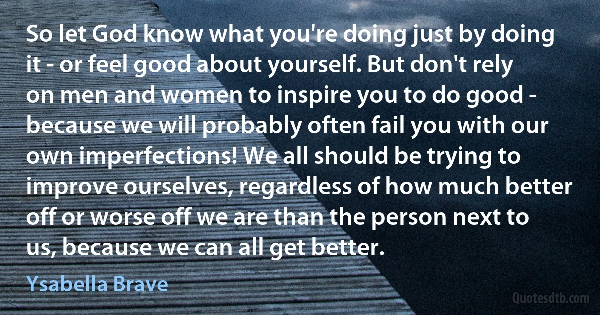 So let God know what you're doing just by doing it - or feel good about yourself. But don't rely on men and women to inspire you to do good - because we will probably often fail you with our own imperfections! We all should be trying to improve ourselves, regardless of how much better off or worse off we are than the person next to us, because we can all get better. (Ysabella Brave)