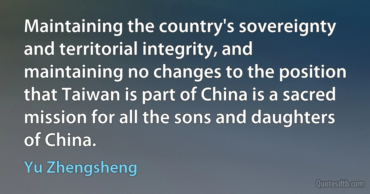 Maintaining the country's sovereignty and territorial integrity, and maintaining no changes to the position that Taiwan is part of China is a sacred mission for all the sons and daughters of China. (Yu Zhengsheng)