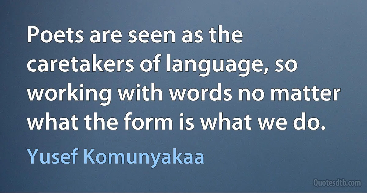 Poets are seen as the caretakers of language, so working with words no matter what the form is what we do. (Yusef Komunyakaa)