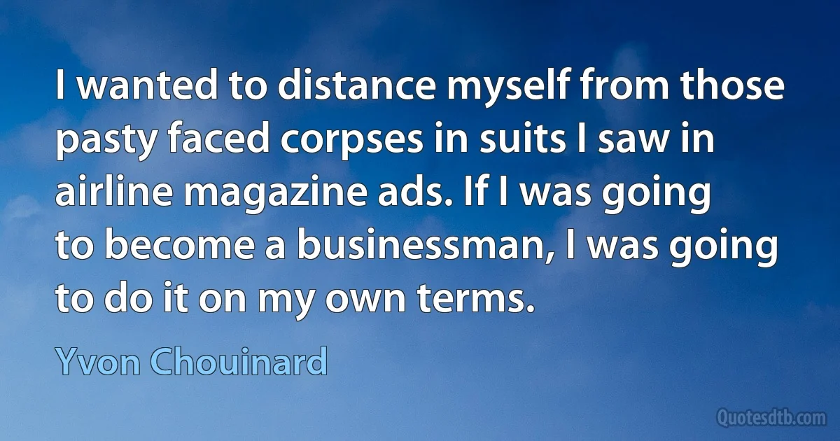 I wanted to distance myself from those pasty faced corpses in suits I saw in airline magazine ads. If I was going to become a businessman, I was going to do it on my own terms. (Yvon Chouinard)