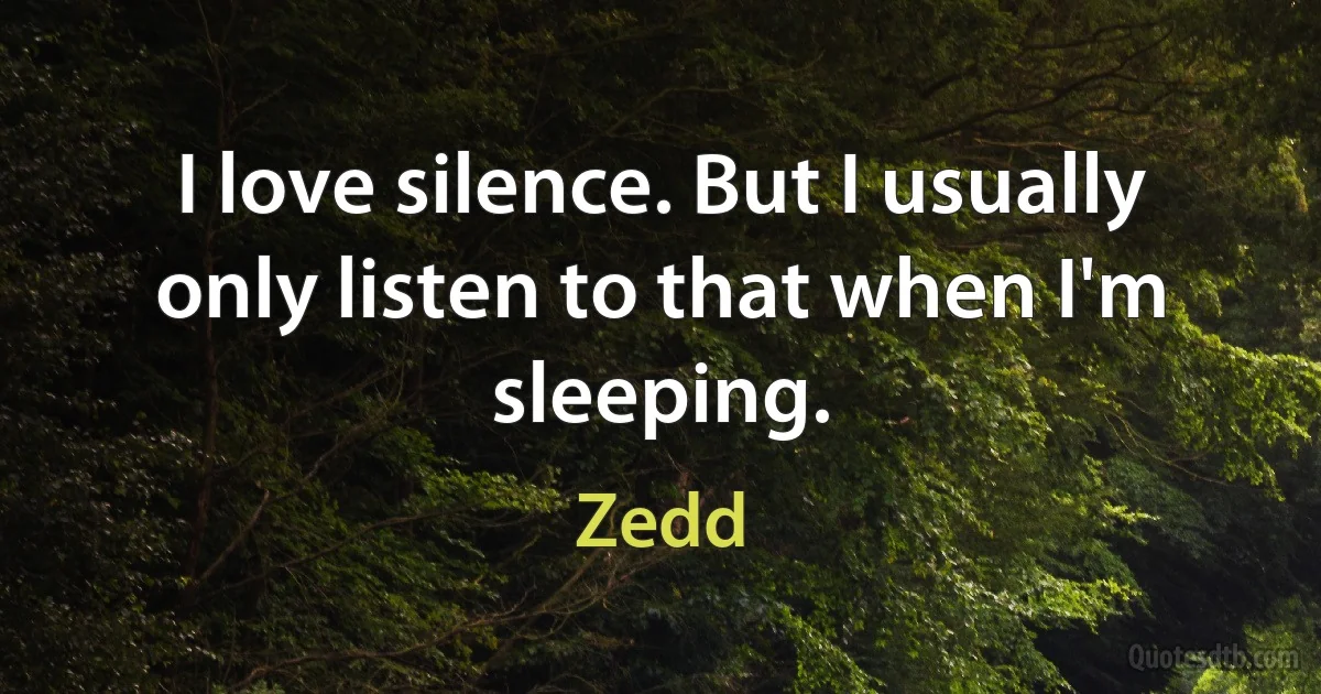 I love silence. But I usually only listen to that when I'm sleeping. (Zedd)