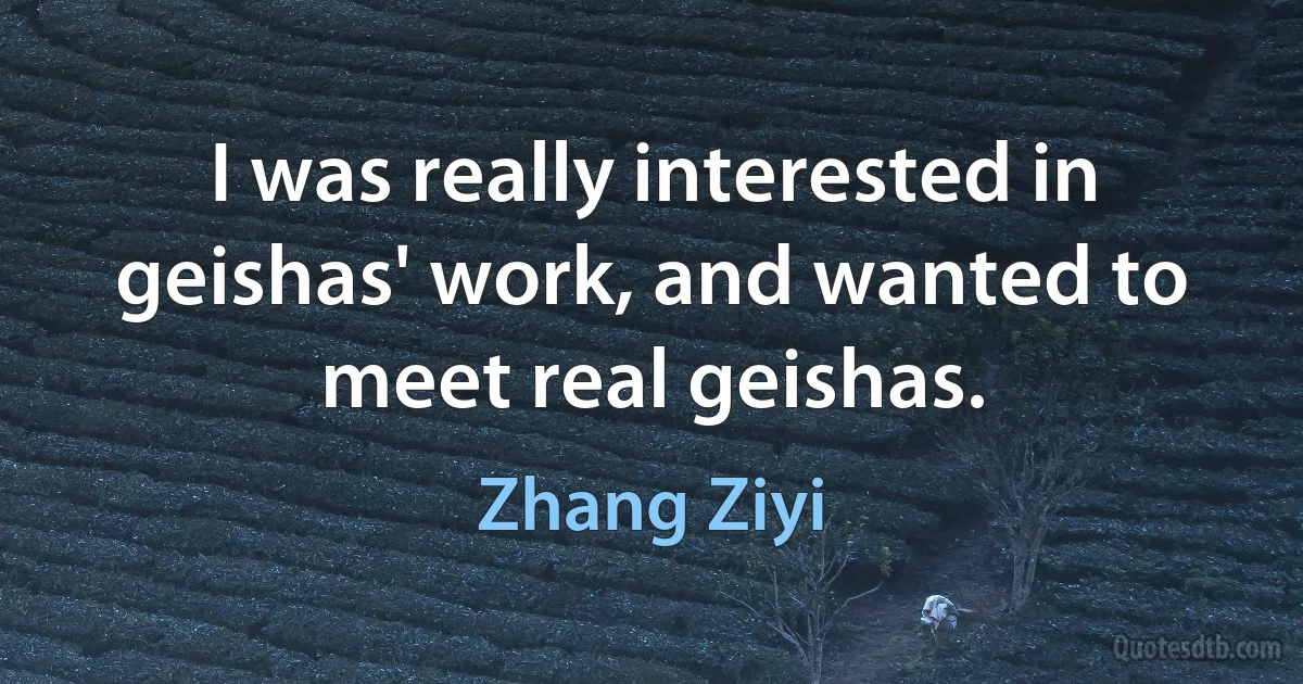 I was really interested in geishas' work, and wanted to meet real geishas. (Zhang Ziyi)