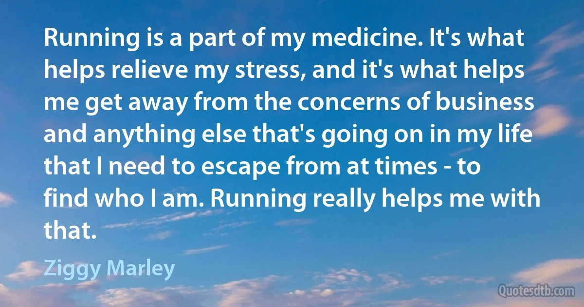 Running is a part of my medicine. It's what helps relieve my stress, and it's what helps me get away from the concerns of business and anything else that's going on in my life that I need to escape from at times - to find who I am. Running really helps me with that. (Ziggy Marley)