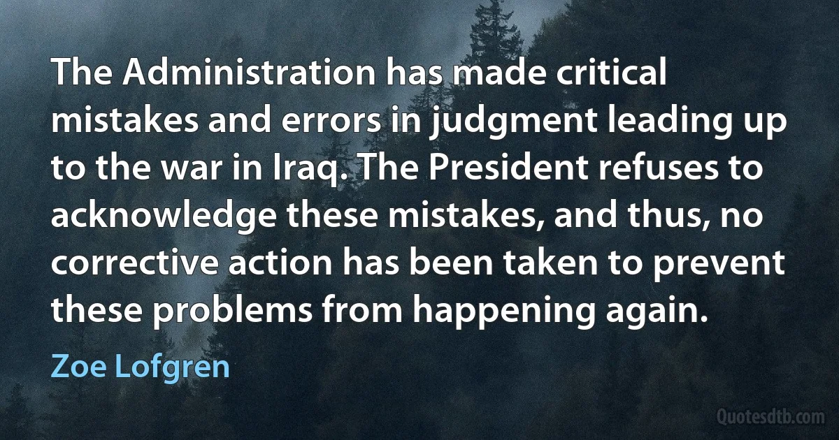 The Administration has made critical mistakes and errors in judgment leading up to the war in Iraq. The President refuses to acknowledge these mistakes, and thus, no corrective action has been taken to prevent these problems from happening again. (Zoe Lofgren)