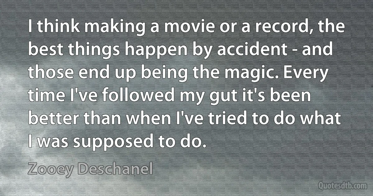 I think making a movie or a record, the best things happen by accident - and those end up being the magic. Every time I've followed my gut it's been better than when I've tried to do what I was supposed to do. (Zooey Deschanel)