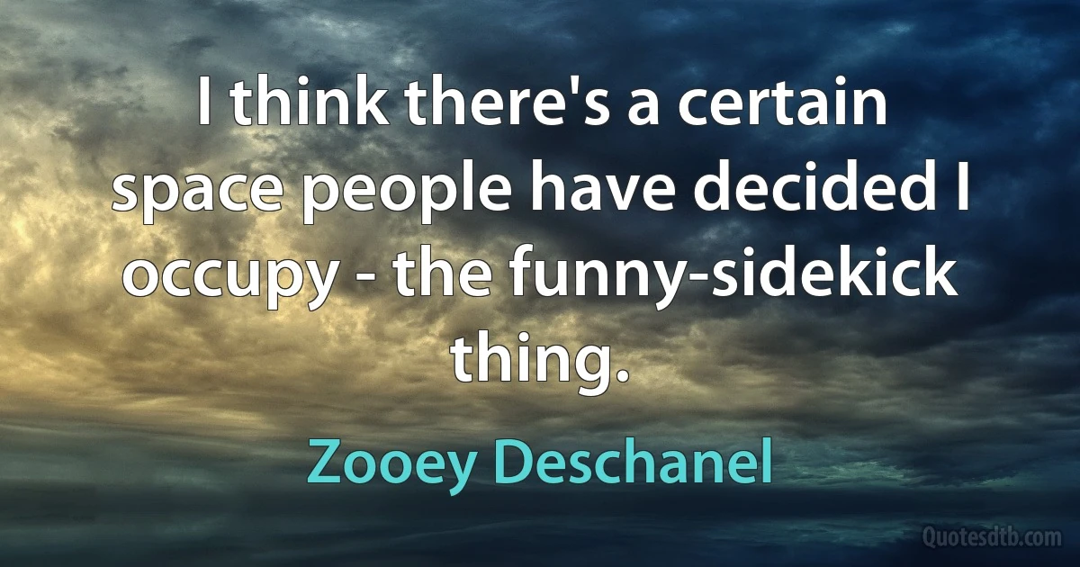 I think there's a certain space people have decided I occupy - the funny-sidekick thing. (Zooey Deschanel)