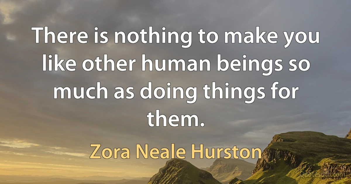 There is nothing to make you like other human beings so much as doing things for them. (Zora Neale Hurston)