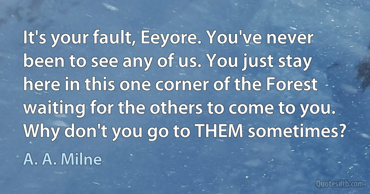 It's your fault, Eeyore. You've never been to see any of us. You just stay here in this one corner of the Forest waiting for the others to come to you. Why don't you go to THEM sometimes? (A. A. Milne)