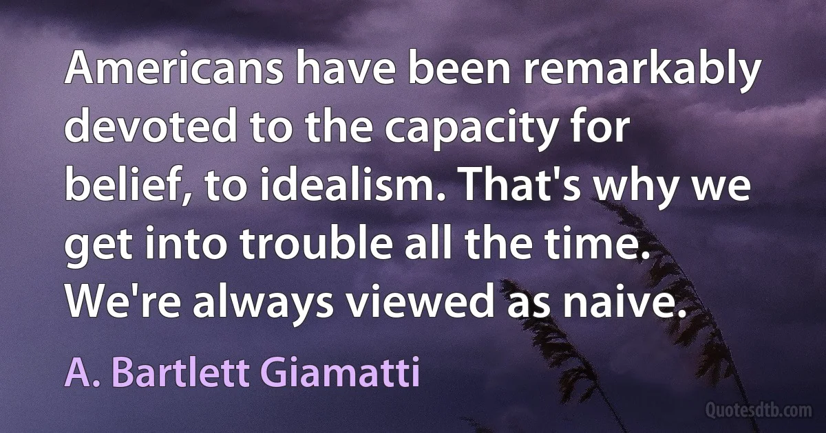 Americans have been remarkably devoted to the capacity for belief, to idealism. That's why we get into trouble all the time. We're always viewed as naive. (A. Bartlett Giamatti)